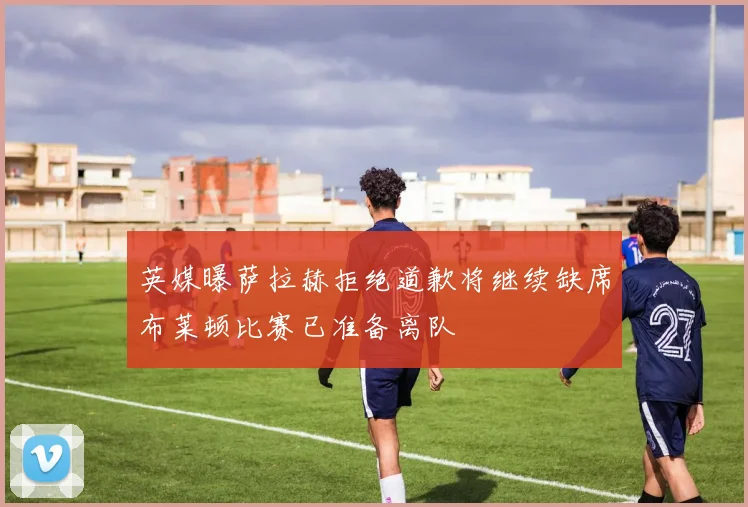 英媒曝萨拉赫拒绝道歉将继续缺席布莱顿比赛已准备离队