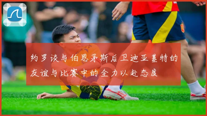 约罗谈与伯恩茅斯后卫迪亚基特的友谊与比赛中的全力以赴态度