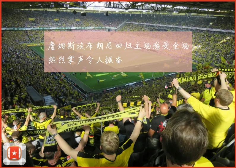 詹姆斯谈布朗尼回归主场感受全场热烈掌声令人振奋