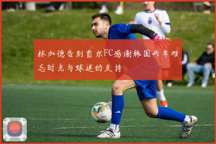 林加德告别首尔FC感谢韩国两年难忘时光与球迷的支持