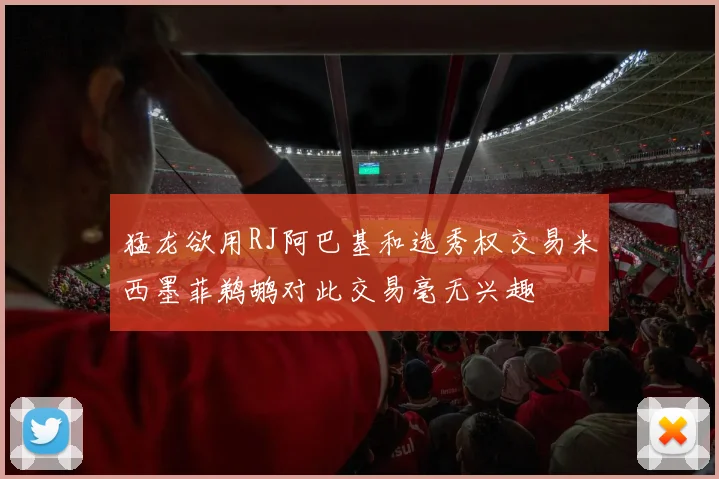 猛龙欲用RJ阿巴基和选秀权交易米西墨菲鹈鹕对此交易毫无兴趣