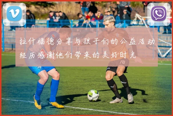 拉什福德分享与孩子们的公益活动经历感谢他们带来的美好时光