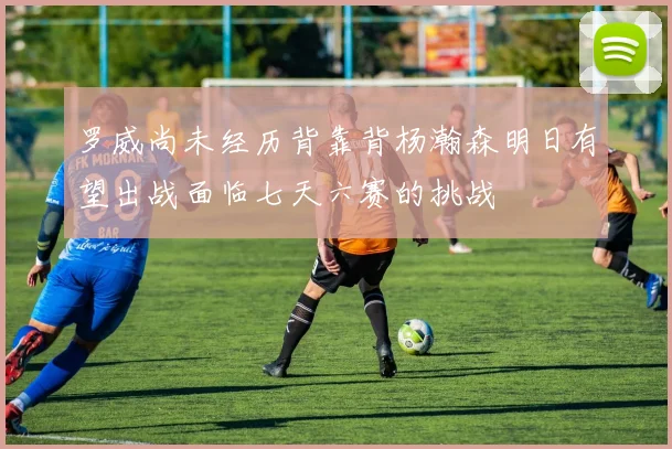 罗威尚未经历背靠背杨瀚森明日有望出战面临七天六赛的挑战