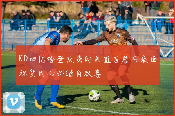 KD回忆哈登交易时刻直言詹韦表面祝贺内心却暗自欢喜