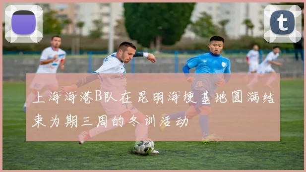 上海海港B队在昆明海埂基地圆满结束为期三周的冬训活动