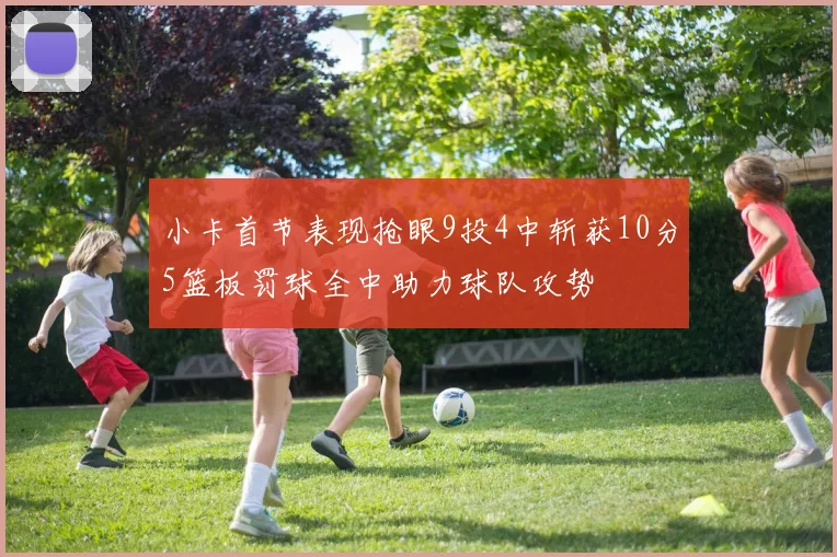 小卡首节表现抢眼9投4中斩获10分5篮板罚球全中助力球队攻势