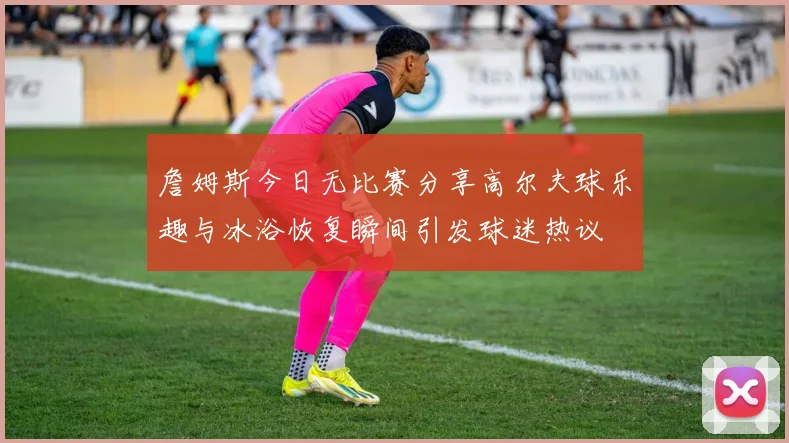 詹姆斯今日无比赛分享高尔夫球乐趣与冰浴恢复瞬间引发球迷热议