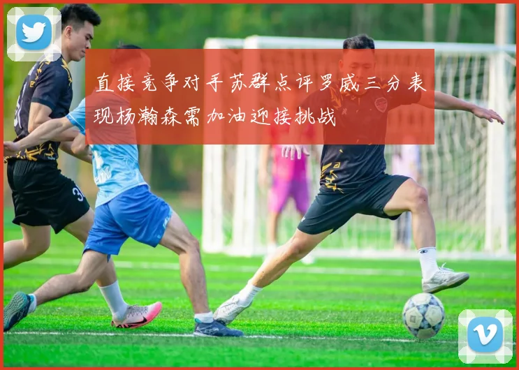 直接竞争对手苏群点评罗威三分表现杨瀚森需加油迎接挑战
