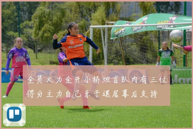 全员火力全开小桥坦言队内有三位得分主力自己乐于退居幕后支持