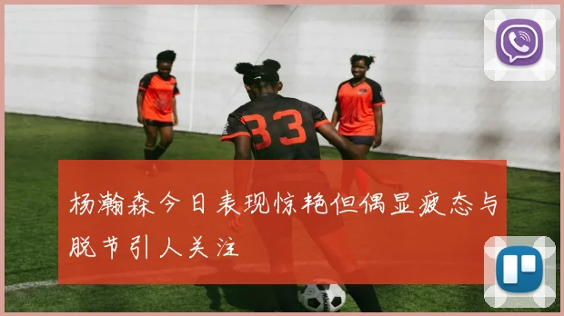 杨瀚森今日表现惊艳但偶显疲态与脱节引人关注