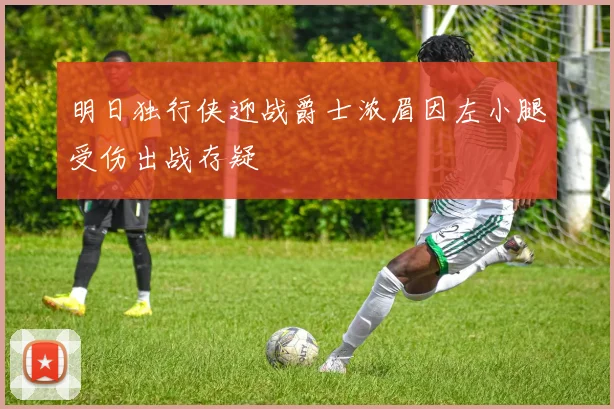 明日独行侠迎战爵士浓眉因左小腿受伤出战存疑