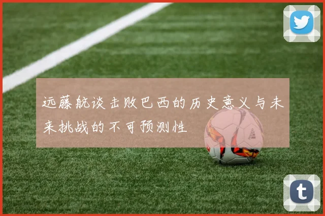 远藤航谈击败巴西的历史意义与未来挑战的不可预测性