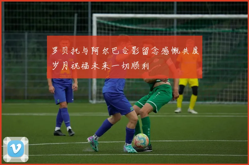 罗贝托与阿尔巴合影留念感慨共度岁月祝福未来一切顺利