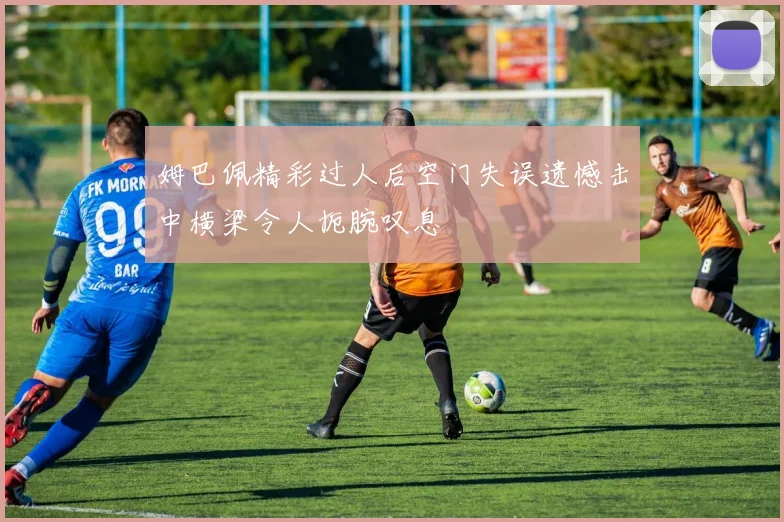 姆巴佩精彩过人后空门失误遗憾击中横梁令人扼腕叹息