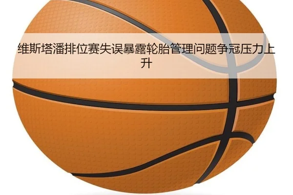 维斯塔潘排位赛失误暴露轮胎管理问题争冠压力上升